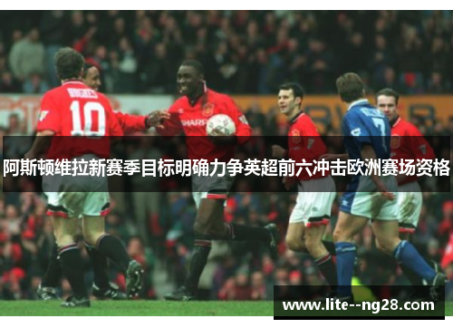 阿斯顿维拉新赛季目标明确力争英超前六冲击欧洲赛场资格