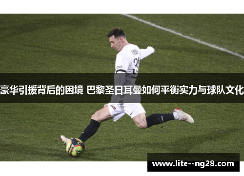 豪华引援背后的困境 巴黎圣日耳曼如何平衡实力与球队文化