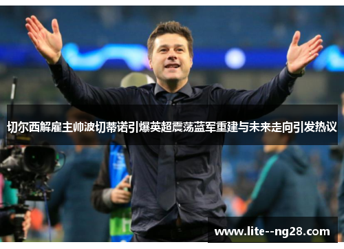 切尔西解雇主帅波切蒂诺引爆英超震荡蓝军重建与未来走向引发热议