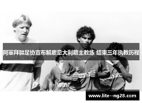 阿塞拜疆足协宣布解雇意大利籍主教练 结束三年执教历程 阿塞拜疆足协宣布解雇意大利籍主教练 结束三年执教历程