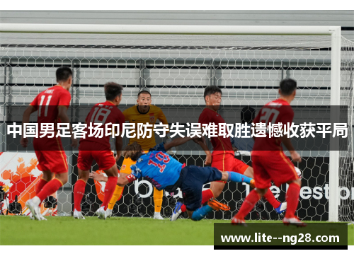 中国男足客场印尼防守失误难取胜遗憾收获平局