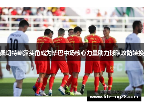 桑切特崭露头角成为毕巴中场核心力量助力球队攻防转换 桑切特崭露头角成为毕巴中场核心力量助力球队攻防转换